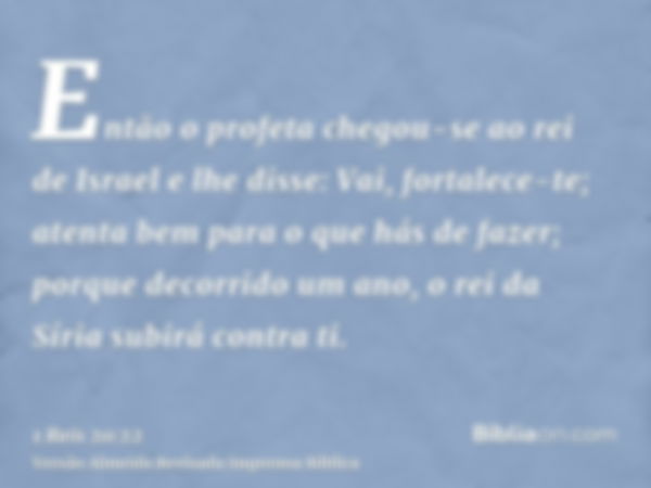 Então o profeta chegou-se ao rei de Israel e lhe disse: Vai, fortalece-te; atenta bem para o que hás de fazer; porque decorrido um ano, o rei da Síria subirá co