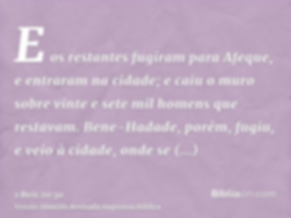 E os restantes fugiram para Afeque, e entraram na cidade; e caiu o muro sobre vinte e sete mil homens que restavam. Bene-Hadade, porém, fugiu, e veio à cidade, 