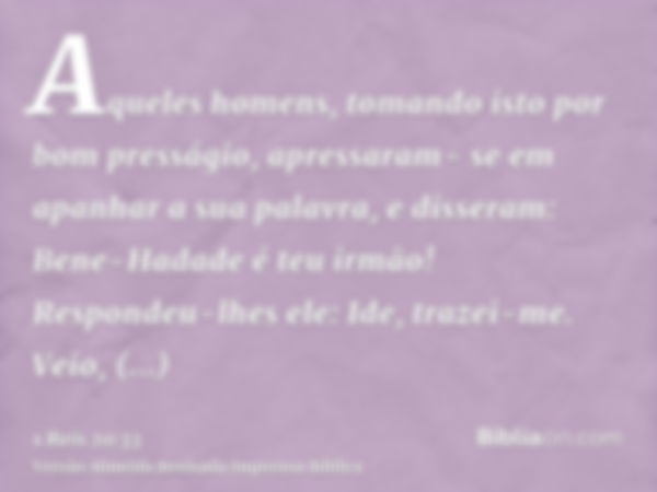 Aqueles homens, tomando isto por bom presságio, apressaram- se em apanhar a sua palavra, e disseram: Bene-Hadade é teu irmão! Respondeu-lhes ele: Ide, trazei-me