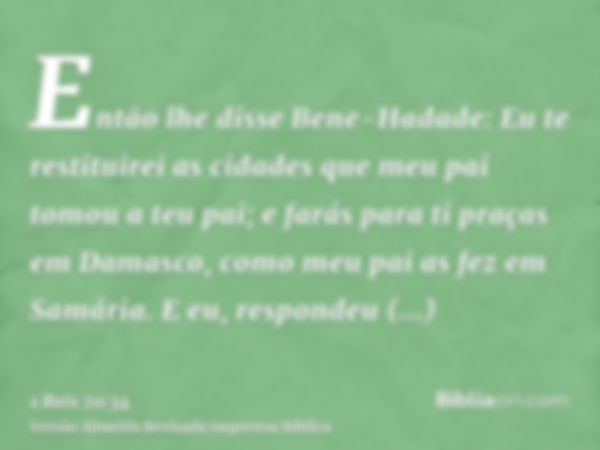 Então lhe disse Bene-Hadade: Eu te restituirei as cidades que meu pai tomou a teu pai; e farás para ti praças em Damasco, como meu pai as fez em Samária. E eu, 