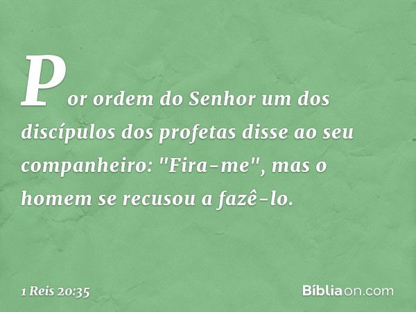 Por ordem do Senhor um dos discípulos dos profetas disse ao seu companheiro: "Fira-me", mas o homem se recusou a fazê-lo. -- 1 Reis 20:35