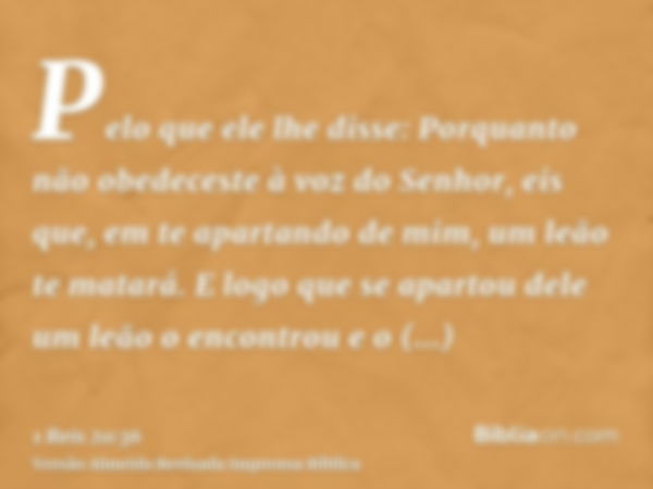 Pelo que ele lhe disse: Porquanto não obedeceste à voz do Senhor, eis que, em te apartando de mim, um leão te matará. E logo que se apartou dele um leão o encon