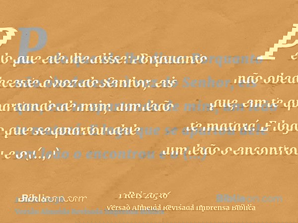 Pelo que ele lhe disse: Porquanto não obedeceste à voz do Senhor, eis que, em te apartando de mim, um leão te matará. E logo que se apartou dele um leão o encon