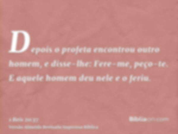 Depois o profeta encontrou outro homem, e disse-lhe: Fere-me, peço-te. E aquele homem deu nele e o feriu.