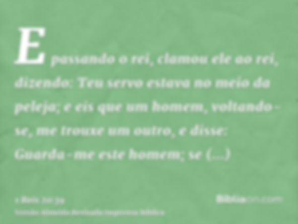 E passando o rei, clamou ele ao rei, dizendo: Teu servo estava no meio da peleja; e eis que um homem, voltando-se, me trouxe um outro, e disse: Guarda-me este h