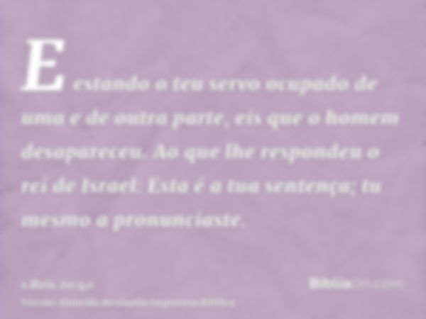 E estando o teu servo ocupado de uma e de outra parte, eis que o homem desapareceu. Ao que lhe respondeu o rei de Israel: Esta é a tua sentença; tu mesmo a pron