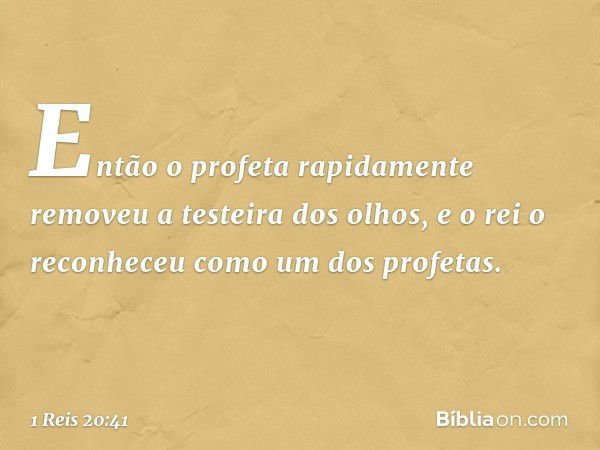 Então o profeta rapidamente removeu a testeira dos olhos, e o rei o reconheceu como um dos profetas. -- 1 Reis 20:41