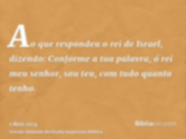 Ao que respondeu o rei de Israel, dizendo: Conforme a tua palavra, ó rei meu senhor, sou teu, com tudo quanto tenho.