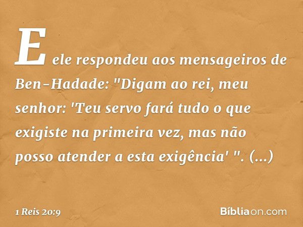 E ele respondeu aos mensageiros de Ben-Hadade: "Digam ao rei, meu senhor: 'Teu servo fará tudo o que exigiste na primeira vez, mas não posso atender a esta exig