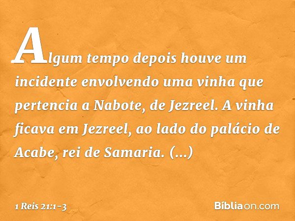 Algum tempo depois houve um incidente envolvendo uma vinha que pertencia a Nabote, de Jezreel. A vinha ficava em Jezreel, ao lado do palácio de Acabe, rei de Sa