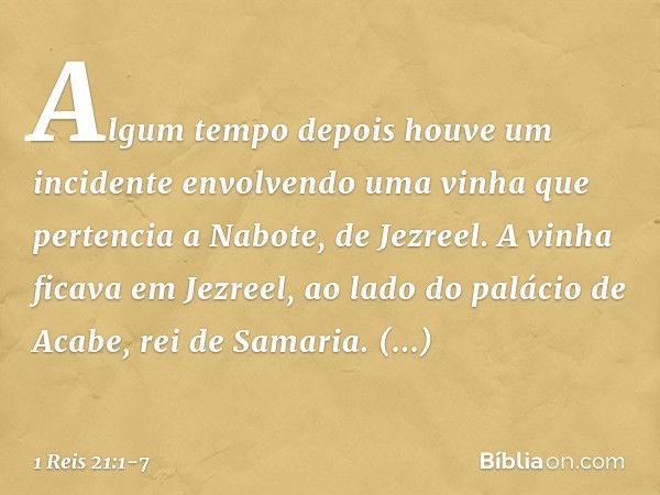 Algum tempo depois houve um incidente envolvendo uma vinha que pertencia a Nabote, de Jezreel. A vinha ficava em Jezreel, ao lado do palácio de Acabe, rei de Sa