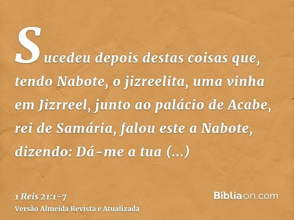 Sucedeu depois destas coisas que, tendo Nabote, o jizreelita, uma vinha em Jizrreel, junto ao palácio de Acabe, rei de Samária,falou este a Nabote, dizendo: Dá-