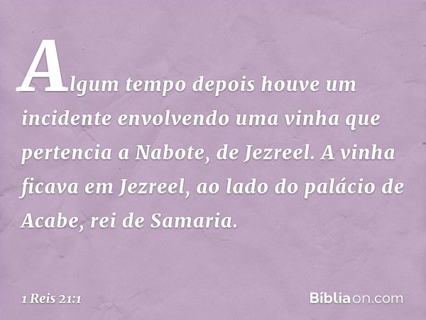 Algum tempo depois houve um incidente envolvendo uma vinha que pertencia a Nabote, de Jezreel. A vinha ficava em Jezreel, ao lado do palácio de Acabe, rei de Sa