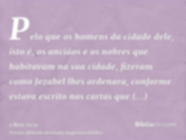 Pelo que os homens da cidade dele, isto é, os anciãos e os nobres que habitavam na sua cidade, fizeram como Jezabel lhes ordenara, conforme estava escrito nas c