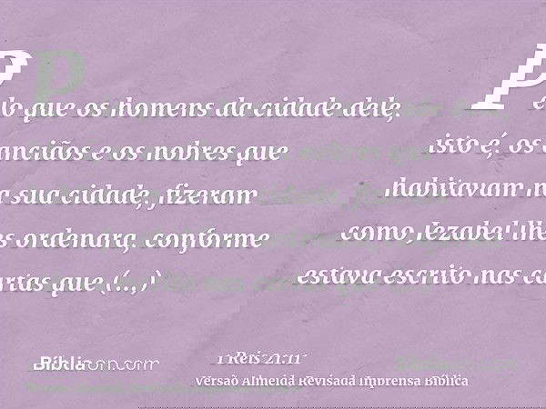 Pelo que os homens da cidade dele, isto é, os anciãos e os nobres que habitavam na sua cidade, fizeram como Jezabel lhes ordenara, conforme estava escrito nas c