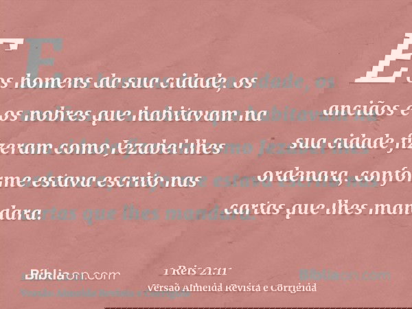 E os homens da sua cidade, os anciãos e os nobres que habitavam na sua cidade fizeram como Jezabel lhes ordenara, conforme estava escrito nas cartas que lhes ma