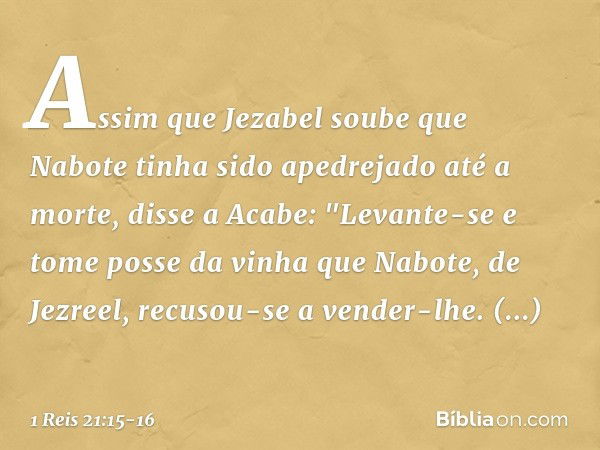 Assim que Jezabel soube que Nabote tinha sido apedrejado até a morte, disse a Acabe: "Levante-se e tome posse da vinha que Nabote, de Jezreel, recusou-se a vend