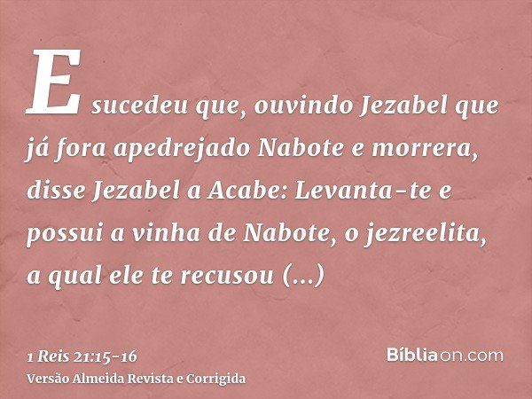 E sucedeu que, ouvindo Jezabel que já fora apedrejado Nabote e morrera, disse Jezabel a Acabe: Levanta-te e possui a vinha de Nabote, o jezreelita, a qual ele t