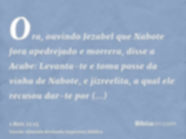 Ora, ouvindo Jezabel que Nabote fora apedrejado e morrera, disse a Acabe: Levanta-te e toma posse da vinha de Nabote, e jizreelita, a qual ele recusou dar-te po