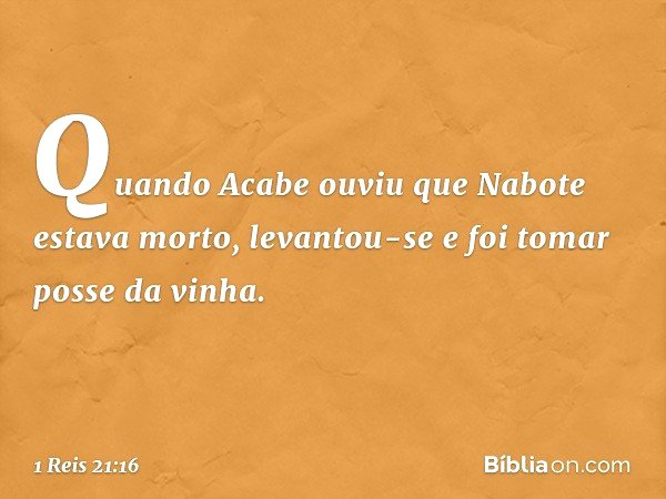 Quando Acabe ouviu que Nabote estava morto, levantou-se e foi tomar posse da vinha. -- 1 Reis 21:16