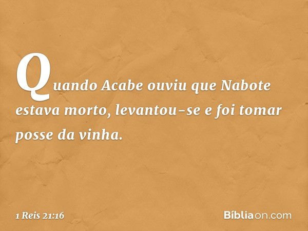 Quando Acabe ouviu que Nabote estava morto, levantou-se e foi tomar posse da vinha. -- 1 Reis 21:16