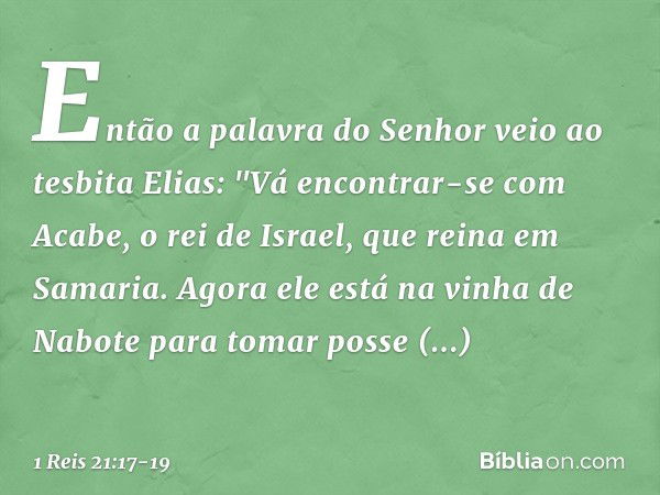 Então a palavra do Senhor veio ao tesbita Elias: "Vá encontrar-se com Acabe, o rei de Israel, que reina em Samaria. Agora ele está na vinha de Nabote para tomar