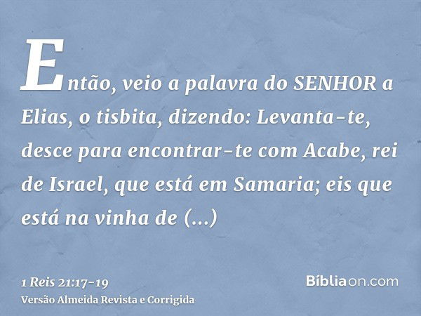 Então, veio a palavra do SENHOR a Elias, o tisbita, dizendo:Levanta-te, desce para encontrar-te com Acabe, rei de Israel, que está em Samaria; eis que está na v