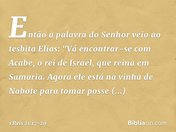 Então a palavra do Senhor veio ao tesbita Elias: "Vá encontrar-se com Acabe, o rei de Israel, que reina em Samaria. Agora ele está na vinha de Nabote para tomar