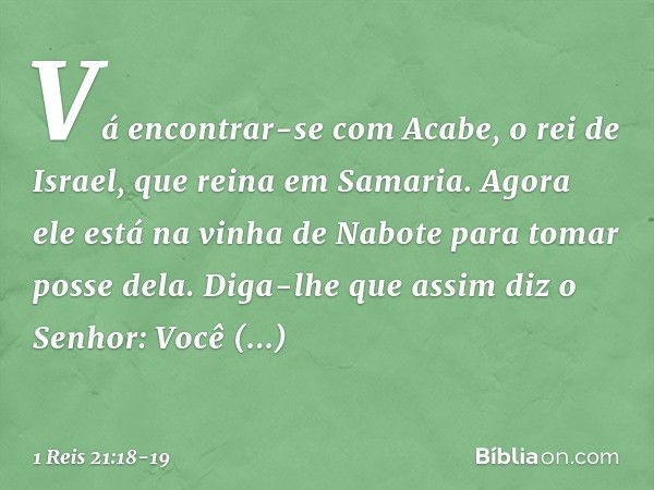 "Vá encontrar-se com Acabe, o rei de Israel, que reina em Samaria. Agora ele está na vinha de Nabote para tomar posse dela. Diga-lhe que assim diz o Senhor: 'Vo