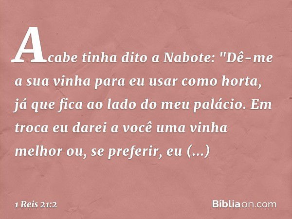 Acabe tinha dito a Nabote: "Dê-me a sua vinha para eu usar como horta, já que fica ao lado do meu palácio. Em troca eu darei a você uma vinha melhor ou, se pref