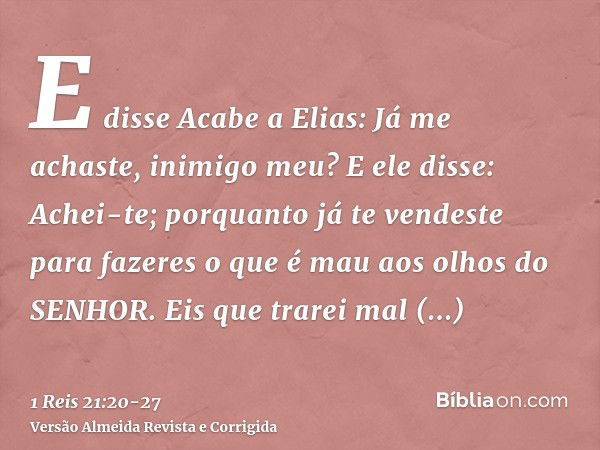 E disse Acabe a Elias: Já me achaste, inimigo meu? E ele disse: Achei-te; porquanto já te vendeste para fazeres o que é mau aos olhos do SENHOR.Eis que trarei m