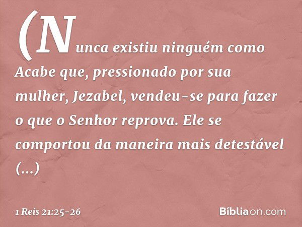 (Nunca existiu ninguém como Acabe que, pressionado por sua mulher, Jezabel, vendeu-se para fazer o que o Senhor reprova. Ele se comportou da maneira mais detest