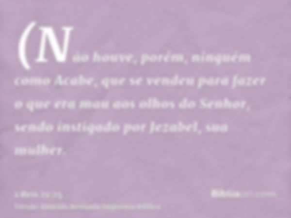 (Não houve, porém, ninguém como Acabe, que se vendeu para fazer o que era mau aos olhos do Senhor, sendo instigado por Jezabel, sua mulher.