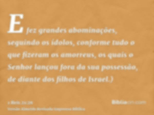 E fez grandes abominações, seguindo os ídolos, conforme tudo o que fizeram os amorreus, os quais o Senhor lançou fora da sua possessão, de diante dos filhos de 