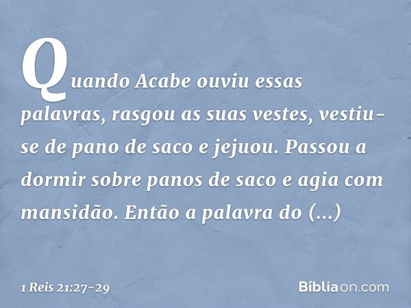 Quando Acabe ouviu essas palavras, rasgou as suas vestes, vestiu-se de pano de saco e jejuou. Passou a dormir sobre panos de saco e agia com mansidão. Então a p