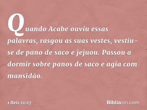 Quando Acabe ouviu essas palavras, rasgou as suas vestes, vestiu-se de pano de saco e jejuou. Passou a dormir sobre panos de saco e agia com mansidão. -- 1 Reis