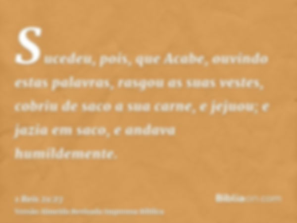 Sucedeu, pois, que Acabe, ouvindo estas palavras, rasgou as suas vestes, cobriu de saco a sua carne, e jejuou; e jazia em saco, e andava humildemente.