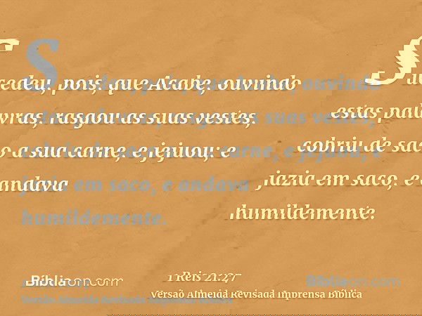 Sucedeu, pois, que Acabe, ouvindo estas palavras, rasgou as suas vestes, cobriu de saco a sua carne, e jejuou; e jazia em saco, e andava humildemente.