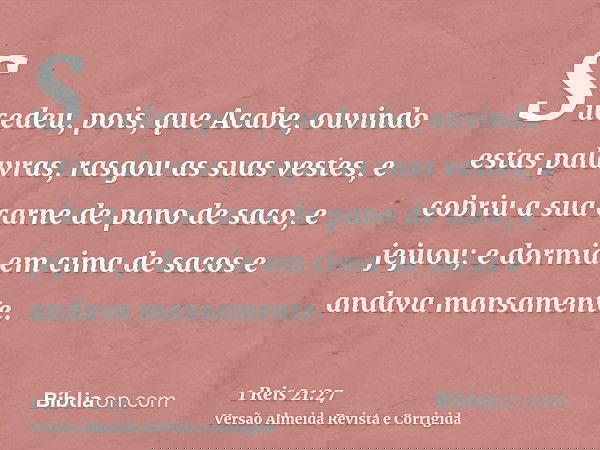 Sucedeu, pois, que Acabe, ouvindo estas palavras, rasgou as suas vestes, e cobriu a sua carne de pano de saco, e jejuou; e dormia em cima de sacos e andava mans