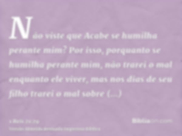 Não viste que Acabe se humilha perante mim? Por isso, porquanto se humilha perante mim, não trarei o mal enquanto ele viver, mas nos dias de seu filho trarei o 