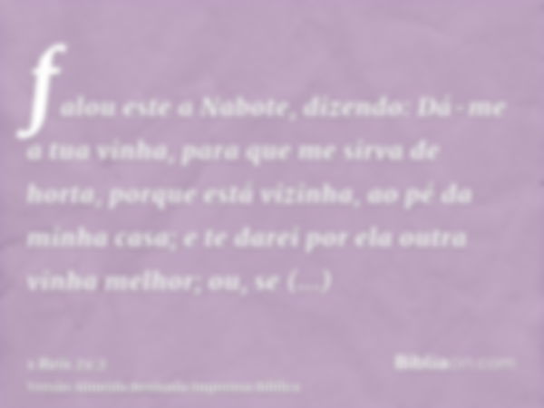 falou este a Nabote, dizendo: Dá-me a tua vinha, para que me sirva de horta, porque está vizinha, ao pé da minha casa; e te darei por ela outra vinha melhor; ou