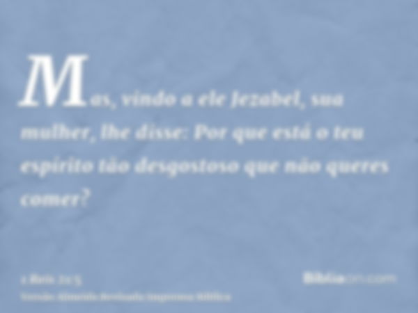 Mas, vindo a ele Jezabel, sua mulher, lhe disse: Por que está o teu espírito tão desgostoso que não queres comer?