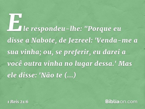 Ele respondeu-lhe: "Porque eu disse a Nabote, de Jezreel: 'Venda-me a sua vinha; ou, se preferir, eu darei a você outra vinha no lugar dessa.' Mas ele disse: 'N