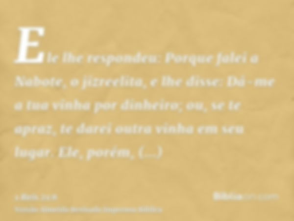 Ele lhe respondeu: Porque falei a Nabote, o jizreelita, e lhe disse: Dá-me a tua vinha por dinheiro; ou, se te apraz, te darei outra vinha em seu lugar. Ele, po