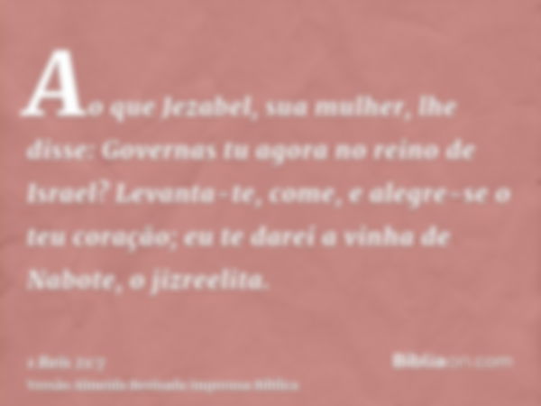 Ao que Jezabel, sua mulher, lhe disse: Governas tu agora no reino de Israel? Levanta-te, come, e alegre-se o teu coração; eu te darei a vinha de Nabote, o jizre