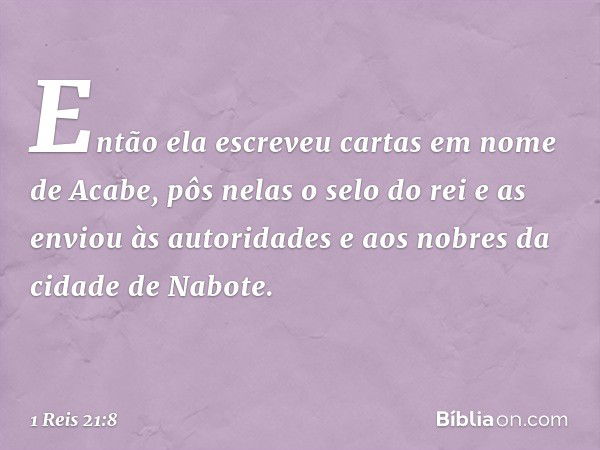 Então ela escreveu cartas em nome de Acabe, pôs nelas o selo do rei e as enviou às autoridades e aos nobres da cidade de Nabote. -- 1 Reis 21:8