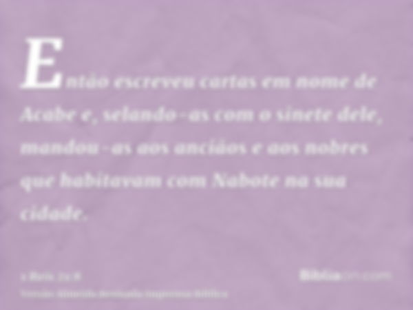 Então escreveu cartas em nome de Acabe e, selando-as com o sinete dele, mandou-as aos anciãos e aos nobres que habitavam com Nabote na sua cidade.