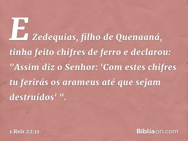 E Zedequias, filho de Quenaaná, tinha feito chifres de ferro e declarou: "Assim diz o Senhor: 'Com estes chifres tu ferirás os arameus até que sejam destruí­dos