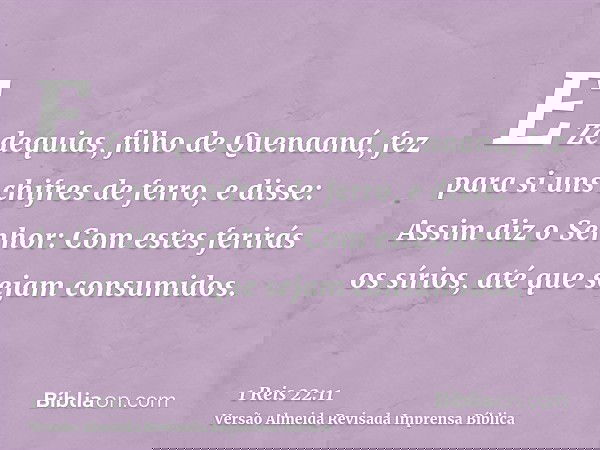 E Zedequias, filho de Quenaaná, fez para si uns chifres de ferro, e disse: Assim diz o Senhor: Com estes ferirás os sírios, até que sejam consumidos.