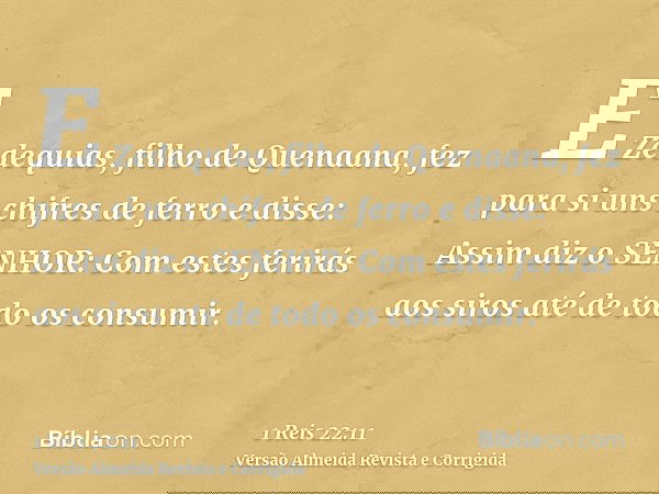 E Zedequias, filho de Quenaana, fez para si uns chifres de ferro e disse: Assim diz o SENHOR: Com estes ferirás aos siros até de todo os consumir.